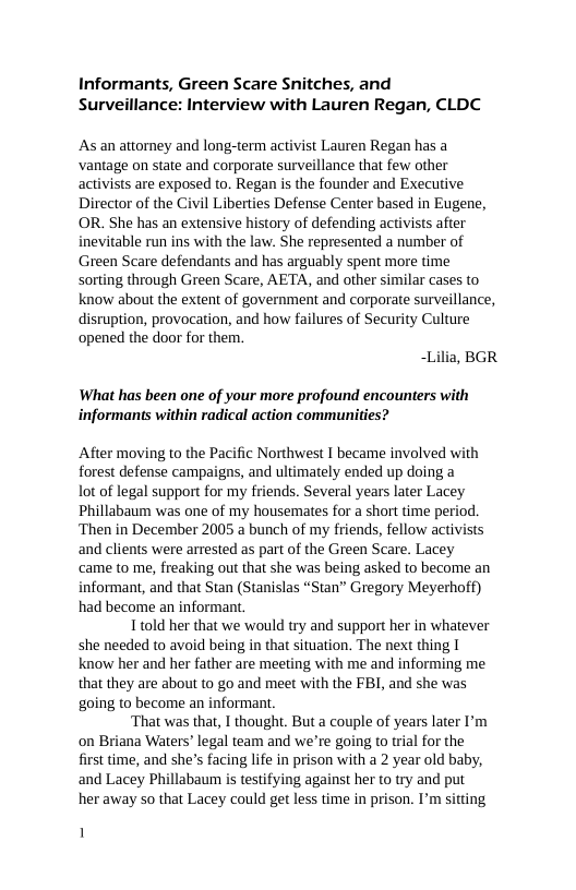 Informants, Green Scare Snitches, and Surveillance: Interview with Lauren Regan, CLDC  As an attorney and long-term activist Lauren Regan has a vantage on state and corporate surveillance that few other activists are exposed to. Regan is the founder and Executive Director of the Civil Liberties Defense Center based in Eugene, OR. She has an extensive history of defending activists after inevitable run ins with the law. She represented a number of Green Scare defendants and has arguably spent more time sorting through Green Scare, AETA, and other similar cases to know about the extent of government and corporate surveillance, disruption, provocation, and how failures of Security Culture opened the door for them.  ~Lilia, BGR  What has been one of your more profound encounters with informants within radical action communities?  After moving to the Pacific Northwest I became involved with forest defense campaigns, and ultimately ended up doing a  lot of legal support for my friends. Several years later Lacey Phillabaum was one of my housemates for a short time period. ‘Then in December 2005 a bunch of my friends, fellow activists and clients were arrested as part of the Green Scare. Lacey came to me, freaking out that she was being asked to become an informant, and that Stan (Stanislas “Stan” Gregory Meyerhoff) had become an informant.  Ttold her that we would try and support her in whatever she needed to avoid being in that situation. The next thing I know her and her father are meeting with me and informing me that they are about to go and meet with the FBI, and she was going to become an informant.  ‘That was that, I thought. But a couple of years later I’m on Briana Waters’ legal team and we’re going to trial for the first time, and she’s facing life in prison with a 2 year old baby, and Lacey Phillabaum is testifying against her to try and put her away so that Lacey could get less time in prison. I’m sitting  1 